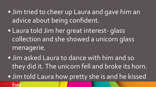 • Jim tried to cheer up Laura and gave him an
advice about being confident.
• Laura told Jim her great interest- glass
collection and she showed a unicorn glass
menagerie.
• Jim asked Laura to dance with him and so
they did it. The unicorn fell and broke its horn.
• Jim told Laura how pretty she is and he kissed
 
