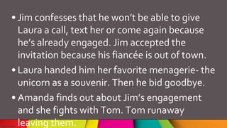 • Jim confesses that he won’t be able to give
Laura a call, text her or come again because
he’s already engaged. Jim accepted the
invitation because his fiancée is out of town.
• Laura handed him her favorite menagerie- the
unicorn as a souvenir. Then he bid goodbye.
• Amanda finds out about Jim’s engagement
and she fights with Tom. Tom runaway
leaving them.
 