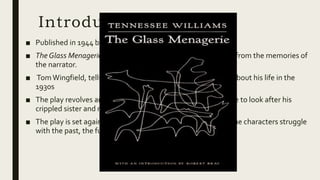 Introduction
■ Published in 1944 by theTenesse Williams
■ The Glass Menagerie is a memory play, and its action is drawn from the memories of
the narrator.
■ TomWingfield, tells the story from his present time (1940s) about his life in the
1930s
■ The play revolves around the escapistTom, who is responsible to look after his
crippled sister and nagging mother.
■ The play is set against the background of depression where the characters struggle
with the past, the future and with each other.
 