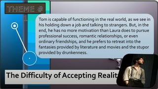 The Difficulty of Accepting Reality
Tom is capable of functioning in the real world, as we see in
his holding down a job and talking to strangers. But, in the
end, he has no more motivation than Laura does to pursue
professional success, romantic relationships, or even
ordinary friendships, and he prefers to retreat into the
fantasies provided by literature and movies and the stupor
provided by drunkenness.
 
