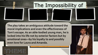 The play takes an ambiguous attitude toward the
moral implications and even the effectiveness of
Tom’s escape. As an able-bodied young man, he is
locked into his life not by exterior factors but by
emotional ones—by his loyalty to and possibly
even love for Laura and Amanda.
 