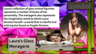 Laura’s Glass
Menagerie
Laura’s collection of glass animal figurines
represents a number of facets of her
personality. The menagerie also represents
the imaginative world to which Laura
devotes herself—a world that is colorful and
enticing but based on fragile illusions.
 
