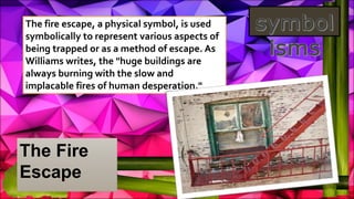 The Fire
Escape
The fire escape, a physical symbol, is used
symbolically to represent various aspects of
being trapped or as a method of escape. As
Williams writes, the "huge buildings are
always burning with the slow and
implacable fires of human desperation."
 