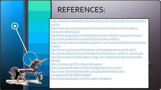 REFERENCES:
https://www2.southeastern.edu/Academics/Faculty/cfrederic/tennesseewillia
ms.htm
http://www.pbs.org/wnet/americanmasters/tennessee-williams-about-
tennessee-williams/737/
http://www.biography.com/people/tennessee-williams-9532952#synopsis
http://www.gradesaver.com/author/tennessee-williams
https://www.poetryfoundation.org/poems-and-poets/poets/detail/tennessee-
williams
http://www.shmoop.com/tennessee-williams/depression-death.html
http://www.softschools.com/facts/authors/tennessee_williams_facts/1438/
http://flavorwire.com/161476/71-things-you-didnt-know-about-tennessee-
williams
https://sussle.org/t/The_Glass_Menagerie
http://www.sparknotes.com/lit/menagerie/summary.html
http://www.bachelorandmaster.com/globaldrama/the-glass-
menagerie.html#.WBlSzON97IU
http://www.gradesaver.com/the-glass-menagerie
 