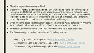 ■ Glass Menagerie is autobiographical
■ Was born “Thomas LanierWilliams III,” but changed his name to “Tennessee” at
the age of 28. Different sources report various reasons for the new moniker. Some
claim he received the name from a college roommate, others argue that he picked it
to pay tribute to his ancestors who lived in the state ofTennessee, and some think
he simply wanted to break with his past and conceal his age.
■ WhenWilliams’ older sister Rose first became infatuated with a certain boy,Williams
soon realized that he was also attracted to the same boy and his own sex.
■ Two Hollywood movie versions of The Glass Menagerie have been produced.
■ The Glass Menagerie has had a number of Broadway revivals
May 4, 1965 to October 2, 1965 at the BrooksAtkinsonTheatre
December 18, 1975 to February 22, 1976 at the Circle in the SquareTheatre
December 1, 1983 to February 19, 1984 at the Eugene O'NeillTheatre
 