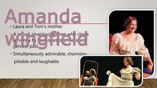 • Laura and Tom's mother.
• A proud, vivacious woman who clings
fervently to memories of a vanished,
genteel past.
• Simultaneously admirable, charming,
pitiable and laughable.
 