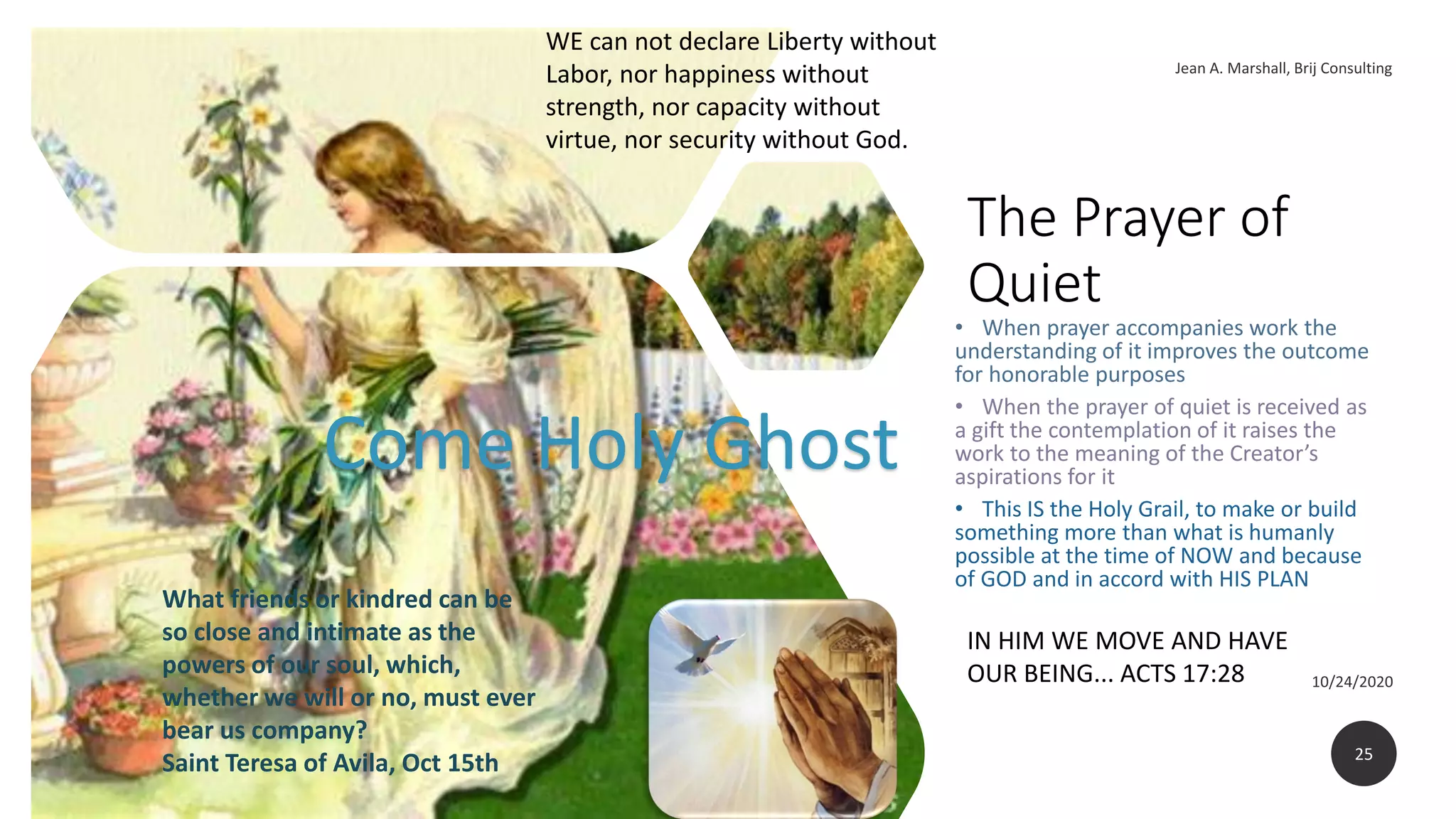 The Prayer of
Quiet
• When prayer accompanies work the
understanding of it improves the outcome
for honorable purposes
• When the prayer of quiet is received as
a gift the contemplation of it raises the
work to the meaning of the Creator’s
aspirations for it
• This IS the Holy Grail, to make or build
something more than what is humanly
possible at the time of NOW and because
of GOD and in accord with HIS PLAN
25
What friends or kindred can be
so close and intimate as the
powers of our soul, which,
whether we will or no, must ever
bear us company?
Saint Teresa of Avila, Oct 15th
IN HIM WE MOVE AND HAVE
OUR BEING... ACTS 17:28
Come Holy Ghost
WE can not declare Liberty without
Labor, nor happiness without
strength, nor capacity without
virtue, nor security without God.
 