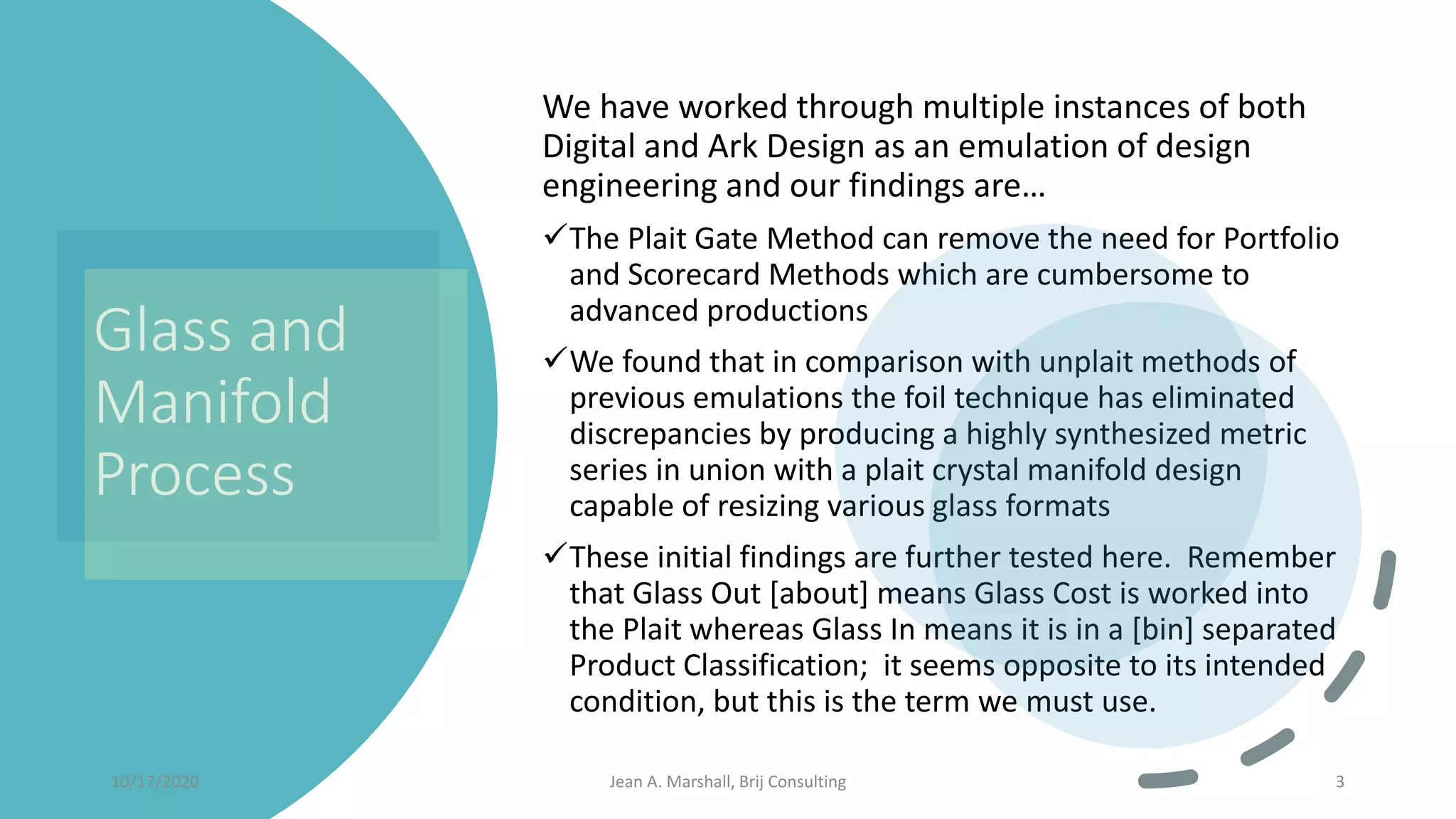 Glass and
Manifold
Process
We have worked through multiple instances of both
Digital and Ark Design as an emulation of design
engineering and our findings are…
✓The Plait Gate Method can remove the need for Portfolio
and Scorecard Methods which are cumbersome to
advanced productions
✓We found that in comparison with unplait methods of
previous emulations the foil technique has eliminated
discrepancies by producing a highly synthesized metric
series in union with a plait crystal manifold design
capable of resizing various glass formats
✓These initial findings are further tested here. Remember
that Glass Out [about] means Glass Cost is worked into
the Plait whereas Glass In means it is in a [bin] separated
Product Classification; it seems opposite to its intended
condition, but this is the term we must use.
10/17/2020 Jean A. Marshall, Brij Consulting 3
 