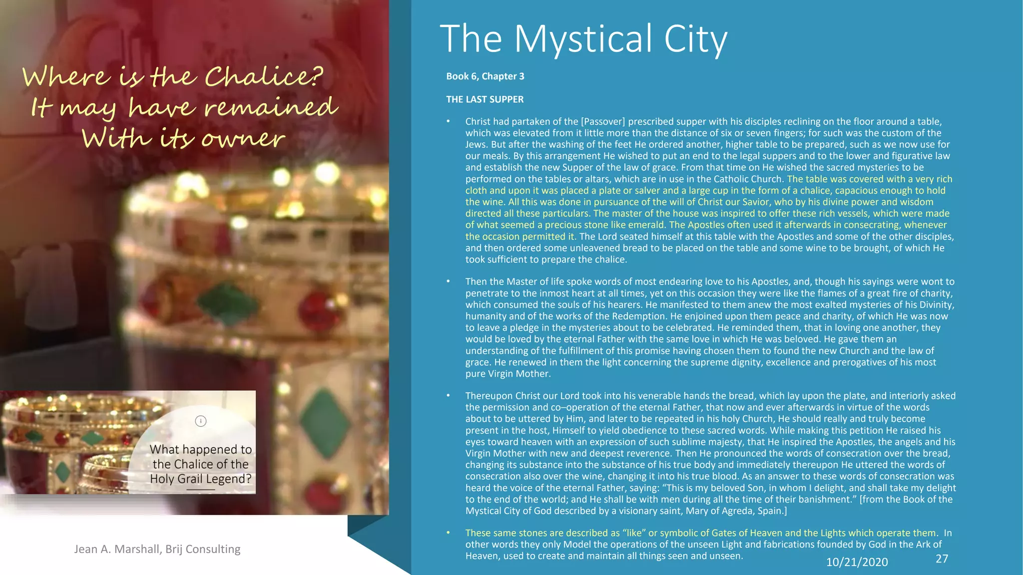 The Mystical City
Book 6, Chapter 3
THE LAST SUPPER
• Christ had partaken of the [Passover] prescribed supper with his disciples reclining on the floor around a table,
which was elevated from it little more than the distance of six or seven fingers; for such was the custom of the
Jews. But after the washing of the feet He ordered another, higher table to be prepared, such as we now use for
our meals. By this arrangement He wished to put an end to the legal suppers and to the lower and figurative law
and establish the new Supper of the law of grace. From that time on He wished the sacred mysteries to be
performed on the tables or altars, which are in use in the Catholic Church. The table was covered with a very rich
cloth and upon it was placed a plate or salver and a large cup in the form of a chalice, capacious enough to hold
the wine. All this was done in pursuance of the will of Christ our Savior, who by his divine power and wisdom
directed all these particulars. The master of the house was inspired to offer these rich vessels, which were made
of what seemed a precious stone like emerald. The Apostles often used it afterwards in consecrating, whenever
the occasion permitted it. The Lord seated himself at this table with the Apostles and some of the other disciples,
and then ordered some unleavened bread to be placed on the table and some wine to be brought, of which He
took sufficient to prepare the chalice.
• Then the Master of life spoke words of most endearing love to his Apostles, and, though his sayings were wont to
penetrate to the inmost heart at all times, yet on this occasion they were like the flames of a great fire of charity,
which consumed the souls of his hearers. He manifested to them anew the most exalted mysteries of his Divinity,
humanity and of the works of the Redemption. He enjoined upon them peace and charity, of which He was now
to leave a pledge in the mysteries about to be celebrated. He reminded them, that in loving one another, they
would be loved by the eternal Father with the same love in which He was beloved. He gave them an
understanding of the fulfillment of this promise having chosen them to found the new Church and the law of
grace. He renewed in them the light concerning the supreme dignity, excellence and prerogatives of his most
pure Virgin Mother.
• Thereupon Christ our Lord took into his venerable hands the bread, which lay upon the plate, and interiorly asked
the permission and co–operation of the eternal Father, that now and ever afterwards in virtue of the words
about to be uttered by Him, and later to be repeated in his holy Church, He should really and truly become
present in the host, Himself to yield obedience to these sacred words. While making this petition He raised his
eyes toward heaven with an expression of such sublime majesty, that He inspired the Apostles, the angels and his
Virgin Mother with new and deepest reverence. Then He pronounced the words of consecration over the bread,
changing its substance into the substance of his true body and immediately thereupon He uttered the words of
consecration also over the wine, changing it into his true blood. As an answer to these words of consecration was
heard the voice of the eternal Father, saying: “This is my beloved Son, in whom I delight, and shall take my delight
to the end of the world; and He shall be with men during all the time of their banishment.” [from the Book of the
Mystical City of God described by a visionary saint, Mary of Agreda, Spain.]
• These same stones are described as “like” or symbolic of Gates of Heaven and the Lights which operate them. In
other words they only Model the operations of the unseen Light and fabrications founded by God in the Ark of
Heaven, used to create and maintain all things seen and unseen.
Jean A. Marshall, Brij Consulting
10/21/2020 27
Where is the Chalice?
It may have remained
With its owner
 