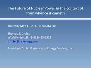 The Future of Nuclear Power in the context of from whence it cometh Thursday May 11, 2011 11:00 AM EDT Thomas S. Drolet World wide cell:  1-828-493-1523 [email_address] President: Drolet & Associates Energy Services, Inc. 