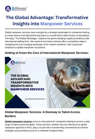 The Global Advantage: Transformative
Insights into Manpower Services
Global manpower services have emerged as a strategic advantage for companies looking
to create diverse and high-performing teams in a world where talent knows no boundaries.
This blog, “The Global Advantage,” explores the game-changing insights provided by elite
international staffing firms. We examine how these services offer a competitive edge in
navigating the ever-changing landscape of the modern workforce, with a particular
emphasis on global manpower recruitment.
Getting to Know the Core of International Manpower Services:
Global Manpower Services: A Doorway to Talent Across
Borders
Global manpower services serve as entry points for companies looking to access a wide
range of talent across the globe. These services, whether they are referred to as global
manpower agencies or firms, play a crucial role in transforming conventional recruitment
strategies and providing access to a multitude of opportunities.
 