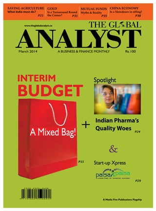 SAVING AGRICULTURE
What India must do?

P21

GOLD

Is a Turnaround Round
the Corner?
P31

CHINA ECONOMY

MUTUAL FUNDS

Is a Slowdown in offing?
P38

Myths & Reality
P35

www.theglobalanalyst.co

March 2014

A Business & Finance Monthly

INTERIM

BUDGET
A Mixed Bag!

+

Rs.100

Spotlight

Indian Pharma’s
Quality Woes P24

&
P15

Start-up Xpress
P29

A Media Five Publications Flagship
The Global Analyst | march 2014

1

 