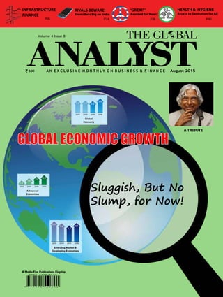 1The Global Analyst | AUGUST 2015 |
A N E X C L U S I V E M O N T H L Y O N B u s i n e s s & F i n a n c e
A Media Five Publications Flagship
August 2015
Volume 4 Issue 8
GLOBAL ECONOMIC GROWTH
Sluggish, But No
Slump, for Now!
100
‘GREXIT’
Avoided for Now!
INFRASTRUCTURE
FINANCE
P36
RIVALS BEWARE!
Xiomi Bets Big on India
P06
HEALTH & HYGIENE
Access to Sanitation for All
P40P14
A TRIBUTE
 