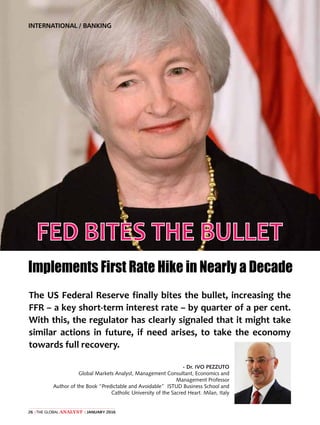 The Global Analyst | JANUARY 201626 |
INTERNATIONAL / BANKING
FED BITES THE BULLET
Implements First Rate Hike in Nearly a Decade
The US Federal Reserve finally bites the bullet, increasing the
FFR – a key short-term interest rate – by quarter of a per cent.
With this, the regulator has clearly signaled that it might take
similar actions in future, if need arises, to take the economy
towards full recovery.
- Dr. IVO PEZZUTO
Global Markets Analyst, Management Consultant, Economics and
Management Professor
Author of the Book “Predictable and Avoidable” ISTUD Business School and
Catholic University of the Sacred Heart. Milan, Italy
 
