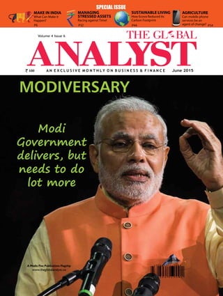 1The Global Analyst | JUNE 2015 |
A N E X C L U S I V E M O N T H L Y O N B u s i n e s s & F i n a n c e
www.theglobalanalyst.co
A Media Five Publications Flagship
June 2015
Volume 4 Issue 6
MODIVERSARY
Modi
Government
delivers, but
needs to do
lot more
SPECIAL ISSUE
100
MAKE IN INDIA
What Can Make it
Happen?
AGRICULTURE
Can mobile phone
services be an
agent of change?P6
SUSTAINABLE LIVING
How Ecova Reduced its
Carbon Footprint
P54
MANAGING
STRESSED ASSETS
Racing against Time!
P32 P44
 