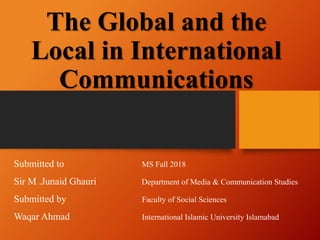 Submitted to MS Fall 2018
Sir M .Junaid Ghauri Department of Media & Communication Studies
Submitted by Faculty of Social Sciences
Waqar Ahmad International Islamic University Islamabad
The Global and the
Local in International
Communications
 