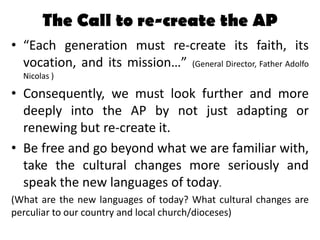 The Call to re-create the AP
• “Each generation must re-create its faith, its
  vocation, and its mission…” (General Direc...