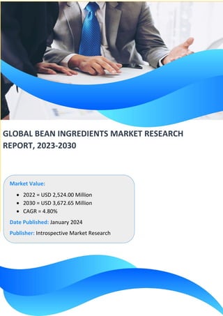GLOBAL BEAN INGREDIENTS MARKET RESEARCH
REPORT, 2023-2030
Market Value:
• 2022 = USD 2,524.00 Million
• 2030 = USD 3,672.65 Million
• CAGR = 4.80%
Date Published: January 2024
Publisher: Introspective Market Research
 