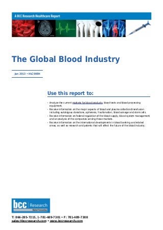 T: 866-285-7215, 1-781-489-7301 • F: 781-489-7308
sales@bccresearch.com • www.bccresearch.com
The Global Blood Industry
Jun 2013 • HLC008H
Use this report to:
Analyze the current markets for blood products, blood tests and blood processingq
equipment.
Receive information on the major aspects of blood and plasma collection/transfusionq
including autologous donations, apheresis, fractionation, blood salvage and stem cells.
Receive information on federal regulation of the blood supply, blood system managementq
and an analysis of the companies serving these markets.
Receive information on the international developments in blood banking and relatedq
areas, as well as research and patents that will affect the future of the blood industry.
 