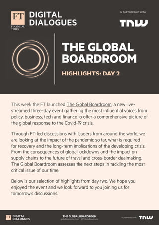 THE GLOBAL BOARDROOM
globalboardroom.ft.com  #FTGlobalBoardroom
In partnership with
IN PARTNERSHIP WITH
THE GLOBAL
BOARDROOM
HIGHLIGHTS: DAY 2
This week the FT launched The Global Boardroom, a new live-
streamed three-day event gathering the most influential voices from
policy, business, tech and finance to offer a comprehensive picture of
the global response to the Covid-19 crisis.
Through FT-led discussions with leaders from around the world, we
are looking at the impact of the pandemic so far, what is required
for recovery and the long-term implications of the developing crisis.
From the consequences of global lockdowns and the impact on
supply chains to the future of travel and cross-border dealmaking,
The Global Boardroom assesses the next steps in tackling the most
critical issue of our time.
Below is our selection of highlights from day two. We hope you
enjoyed the event and we look forward to you joining us for
tomorrow’s discussions.
 