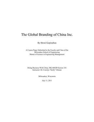 The Global Branding of China Inc.

                 By Shruti Gopinathan


  A Course Paper Submitted to the Faculty and Class of the
            Milwaukee School of Engineering
      Master of Science in Engineering Management




    Doing Business With China, MG 8042B Section 101
          Instructor: Dr. Carolyn “Kelly” Ottman


                  Milwaukee, Wisconsin

                       July 11, 2011
 