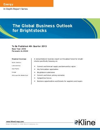 Energy
In-Depth Report Series




          The Global Business Outlook
          for Brightstocks


          To Be Published 4th Quarter 2013
          Base Year: 2012
          Forecasts to 2022



          Regional Coverage             A comprehensive business report on the global future for bright-
                                        stocks specifically focusing on:
          North America

          Latin America
                                            Current and forecast supply and demand by region
          Asia-Pacific                      Key formulation approaches
          Europe                            Brightstock substitutes
          Africa and the Middle East        Current and future pricing scenarios
                                            Competitive forces
                                            Business opportunities and threats for suppliers and buyers




  www.KlineGroup.com
  Report #Y604B | © 2013 Kline & Company, Inc.
 