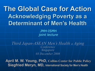 The Global Case for Action Acknowledging Poverty as a Determinant of Men’s Health Third Japan-ASEAN Men’s Health  &  Aging Conference Singapore 03 December 2008   April M. W. Young, PhD,  Collins Center for Public Policy Siegfried Meryn, MD,  International Society for Men’s Health JMH -ISMH joint lecture 
