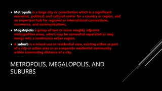 METROPOLIS, MEGALOPOLIS, AND
SUBURBS
 Metropolis is a large city or conurbation which is a significant
economic, political, and cultural center for a country or region, and
an important hub for regional or international connections,
commerce, and communications.
 Megalopolis a group of two or more roughly adjacent
metropolitan areas, which may be somewhat separated or may
merge into a continuous urban region.
 A suburb is a mixed-use or residential area, existing either as part
of a city or urban area or as a separate residential community
within commuting distance of a city.
 