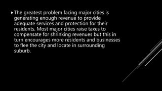 The greatest problem facing major cities is
generating enough revenue to provide
adequate services and protection for their
residents. Most major cities raise taxes to
compensate for shrinking revenues but this in
turn encourages more residents and businesses
to flee the city and locate in surrounding
suburb.
 