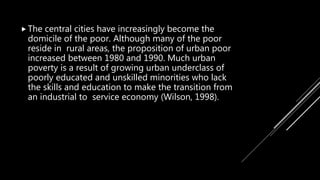  The central cities have increasingly become the
domicile of the poor. Although many of the poor
reside in rural areas, the proposition of urban poor
increased between 1980 and 1990. Much urban
poverty is a result of growing urban underclass of
poorly educated and unskilled minorities who lack
the skills and education to make the transition from
an industrial to service economy (Wilson, 1998).
 