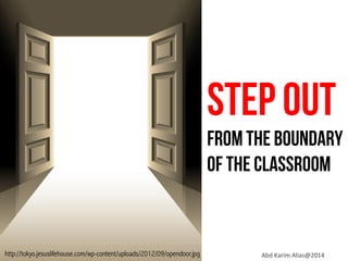 STEP OUT

FROM THE BOUNDARY
OF THE CLASSROOM

http://tokyo.jesuslifehouse.com/wp-content/uploads/2012/09/opendoor.jpg

Abd	
  Karim	
  Alias@2014	
  

 