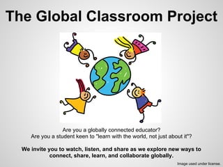 The Global Classroom Project
Are you a globally connected educator?
Are you a student keen to "learn with the world, not just about it"?
We invite you to watch, listen, and share as we explore new ways to
connect, share, learn, and collaborate globally.
Image used under license.
 