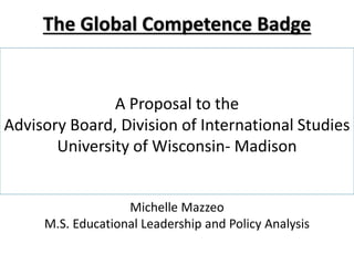 The Global Competence Badge 
A Proposal to the 
Advisory Board, Division of International Studies 
University of Wisconsin- Madison 
Michelle Mazzeo 
M.S. Educational Leadership and Policy Analysis 
 