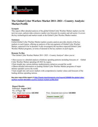 The Global Cyber Warfare Market 2011–2021 - Country Analysis:
Market Profile
Synopsis
This report offers detailed analysis of the global Global Cyber Warfare Market market over the
next ten years, and provides extensive market size forecasts by country and sub sector. It covers
the key technological and market trends in the Global Cyber Warfare Market market.

Summary
Global Global Cyber Warfare Market market-country analysis provides details of the key
markets in each region, offering an analysis of the top segments of Global Cyber Warfare
Market, expected to be in demand. It also investigates the top three expected Global Cyber
Warfare Market programs, in terms of demand in the key markets in each region.

Reasons To Buy
"The Global Cyber Warfare Market 2011–2021 - Country Analysis" allow you to:

• Have access to a detailed analysis of defense spending patterns including forecasts of Global
Cyber Warfare Market spending till 2021 by region.
• Gain insight into various defense modernization initiatives around the world.
• Obtain detailed information on leading Global Cyber Warfare Market programs of major
defense spenders across the world.
• Gain insight into sub-sector markets with comprehensive market values and forecasts of the
leading defense spending nations.

Buy your copy of this report @ http://www.reportsnreports.com/reports/183609-the-global-cyber-
warfare-market-20112021-country-analysis-market-profile.html


Report Details:
Published: August 2012
No. of Pages: 44
Price : Single User License: US$ 2950        Price : Corporate User License: US$ 8850
 