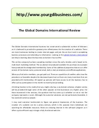 http://www.yourgdibusiness.com/


         The Global Domains International Review



The Global Domains International business has constructed a substantial number of followers
as it is believed to provide the greatest price effectiveness for the creation of a website. There
are more businesses looking to create internet pages and join the on-line trend in completing
business processes and attending to information. Looking at the global domains international
can help in learning about the business and what it has to offer.

This on-line company has been accepting members since the early nineties and is based on its
multi-level marketing method. The ws.domain id produced available for purchase once people
have produced the designated membership. Some of the additional properties that are on offer
consist of the domain name, personal email, bulk e-mail, promotions and affiliate applications.

When you find extra members, you get paid out. There are quantities of resellers who view the
procedure as favorable despite the decreased spend out as there are many incentives that are
provided with membership. All signed up persons will have access to all the business has to
offer such as participation in the month-to-month prize providing.

A limiting function is the reality that you might only buy a ws.domain whereas a higher variety
will be provided through some of the other popular on-line businesses at a higher price. For
these interested in the services, the question that has come up is whether or not or not the
company represents a scam. Although the customer solutions are not particularly favorable, it
has assisted numerous people.

1 may read customer testimonials to figure out general impressions of the business. The
creation of a website can be a pricey venture, which is the purpose more individuals are
searching for affordable resources. More are showing interest in the software program as it
offers a price efficient way to begin a fully functional web site.
 