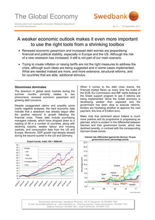 The Global Economy
Monthly letter from Swedbank’s Economic Research Department
by Cecilia Hermansson                                                                                                     No. 6 • 22 September 2011




  A weaker economic outlook makes it even more important
       to use the right tools from a shrinking toolbox
        Renewed economic pessimism and increased debt worries are jeopardising
         financial and political stability, especially in Europe and the US. Although the risk
         of a new recession has increased, it still is not part of our main scenario.

        Trying to create inflation or raising tariffs are not the right measures to address the
         crisis, although such ideas are being suggested and in some cases implemented.
         What are needed instead are more, and more extensive, structural reforms, and
         for countries that are able, additional stimulus.


Gloominess dominates                                                 When it comes to the debt crisis drama, the
                                                                     financial market flares up every time the troika of
The downturn in global stock markets during the
                                                                     the ECB, EU Commission and IMF starts looking at
summer months primarily relates to two
                                                                     the Greek support program to see if reforms are
phenomena: renewed economic pessimism and
                                                                     being implemented. Since the Greek economy is
growing debt concerns.
                                                                     developing weaker than expected and the
Despite exaggerated claims and possibly some                         government has been slow to execute reforms,
overly negative analyses, the hard economic data                     lenders are hesitating whether to approve the next
indicate that a slowdown has already begun after                     payment, this time of 8 billion euro.
the positive rebound in growth following the
                                                                     Make note that sentiment about Ireland is much
financial crisis. These data include purchasing
                                                                     more positive and its programme is progressing as
managers indexes, which have dropped down to a
                                                                     planned, which is evident in the differential between
reading of 50 in a number of countries, along with
                                                                     German and Irish government bonds, which has
declining exports, weaker labour and housing
                                                                     declined recently, in contrast with the corresponding
markets, and consumption data from the US and
                                                                     German-Greek bonds.
Europe. Moreover, GDP growth had already slowed
during the second quarter in the US and Germany.                                          Interest rate differential against the German 10-year
                                                                                                  government bond, percentage points
              Export trends, index 100 = 2000m01
                                                                                         22,5
 340
 320                                                                                     20,0
            Global
 300
            USA                                                                          17,5
 280
 260        Japan                                                                        15,0
                                                                     Percentage points




 240        Euro Zone
 220                                                                                     12,5
            Emerging Markets
 200
            Asia                                                                         10,0
 180                                                                                                                        Greece
 160                                                                                      7,5
 140
 120                                                                                      5,0                           Ireland
                                                                                                           Spain
 100                                                                                                                      Portugal
  80                                                                                      2,5              Italy
                                                                                          0,0
                                                                                                                   UK      France Belgium   Sweden
                                                                                         -2,5
                                                                                                 07          08            09         10              11
                                                                                                                                            Source: Reuters EcoWin




                               Ekonomiska sekretariatet, Swedbank AB (publ), 105 34 Stockholm, tfn 08-5859 1000
                   E-mail: ek.sekr@swedbank.se www.swedbank.se Ansvarig utgivare: Cecilia Hermansson, 08-5859 7720.
                                      Magnus Alvesson, 08-5859 3341, Jörgen Kennemar, 08-5859 7730
 
