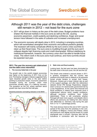 The Global Economy
Monthly letter from Swedbank’s Economic Research Department
by Cecilia Hermansson                                                                                                     No. 9 • 20 December 2011




      Although 2011 was the year of the debt crisis, challenges
           still remain in 2012 – not least for the euro zone
       2011 will go down in history as the year of the debt crises. Budget problems have
        shaken the financial markets in the euro zone as well as the US, causing
        economic pessimism, credit austerity and declining confidence. Anger and social
        tension have followed in the wake of cutbacks and increased unemployment.

       The economic recovery will clearly slow in 2012, including in emerging countries,
        which will nevertheless strengthen their economic and political positions globally.
        The recession will mainly complicate efforts by the euro zone’s crisis countries to
        clean up their fiscal mess. The euro zone is muddling through and the euro won’t
        collapse despite high financing costs and credit downgrades. Without stabilising its
        institutional framework, however, the currency union won’t be able to handle future
        crises. The reform work in the euro zone must continue, and more summits should
        be expected next year.


2011: The year the recovery got sidetracked                                               2.   Debt crisis and fiscal austerity
and the debt crisis intensified
                                                                                          Looking back, the last year has been dominated by
1.    The recovery faded late in the year                                                 the debt crisis in the euro zone, the UK and the US.
The growth rate in the world's largest economies                                          The Greek crisis entered a second phase in 2011.
was higher at the beginning of 2011 than at the                                           A growing acceptance that the country was
end. Purchasing managers indexes suggested fairly                                         insolvent and would have to default on its payments
rapid industrial growth early in the year before                                          forced private lenders to accept their losses.
pointing to production losses. Economic pessimism                                         Moreover, Greece got a lower interest rate as part
increased during the summer, when most                                                    of the support package, and after the referendum
economies showed signs of a faltering recovery.                                           debacle former PM George Papandreou stepped
The exception as the US, where optimism about                                             down in favour of a technocratic government led by
growth has risen since the first half-year.                                               Lucas Papademos. At the same time financial and
                                                                                          fiscal conditions in Ireland have improved since it
Industrial production and leading indicators in the OECD
                                                                                          implemented reforms which created confidence,
 65
                                                                                          although economic conditions have further
 60                                                                                       deteriorated. There is still uncertainty whether
                                                                                          Portugal will need more support, and despite reform
 55
                                                                                          efforts risk premiums are holding firm (the interest
 50                                                                                       rate differential vs. Germany rose during the year
                                                                                          from 3.7 to 11.7 percentage points).
 45

 40           USA
                                                                                          The most obvious trend at the end of 2011 was the
              UK
              Japan                                                                       spread of the crisis from the periphery to the core.
 35           E u ro la n d
              C h in a                                                                    In addition to Belgium, France and Finland, where
              In d ia
 30           G lo b a l                                                                  risk premiums rose slightly and the threat of a credit
                                                                                          downgrade was a concern, Germany also felt the
 25
         07                   08   09       10               11
                                                                                          turbulence in connection with the issuance of
                                                    S o u rc e : R e u te rs E c o W in




                      Economic Research Department, Swedbank AB (publ), SE-105 34 Stockholm, tel +46-8-5859 7740
              E-mail: ek.sekr@swedbank.se Internet: www.swedbank.com Responsible publisher: Cecilia Hermansson, +46-8-
                  5859 7720, Magnus Alvesson, +46-8-5859 3341, Jörgen Kennemar, +46-8-5859 7730, ISSN 1103-4897
 