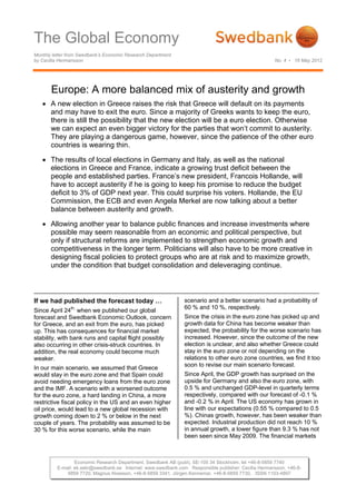 The Global Economy
Monthly letter from Swedbank’s Economic Research Department
by Cecilia Hermansson                                                                                 No. 4 • 16 May 2012




       Europe: A more balanced mix of austerity and growth
    A new election in Greece raises the risk that Greece will default on its payments
     and may have to exit the euro. Since a majority of Greeks wants to keep the euro,
     there is still the possibility that the new election will be a euro election. Otherwise
     we can expect an even bigger victory for the parties that won’t commit to austerity.
     They are playing a dangerous game, however, since the patience of the other euro
     countries is wearing thin.

    The results of local elections in Germany and Italy, as well as the national
     elections in Greece and France, indicate a growing trust deficit between the
     people and established parties. France’s new president, Francois Hollande, will
     have to accept austerity if he is going to keep his promise to reduce the budget
     deficit to 3% of GDP next year. This could surprise his voters. Hollande, the EU
     Commission, the ECB and even Angela Merkel are now talking about a better
     balance between austerity and growth.

    Allowing another year to balance public finances and increase investments where
     possible may seem reasonable from an economic and political perspective, but
     only if structural reforms are implemented to strengthen economic growth and
     competitiveness in the longer term. Politicians will also have to be more creative in
     designing fiscal policies to protect groups who are at risk and to maximize growth,
     under the condition that budget consolidation and deleveraging continue.



If we had published the forecast today …                        scenario and a better scenario had a probability of
               th,                                              60 % and 10 %, respectively.
Since April 24 when we published our global
forecast and Swedbank Economic Outlook, concern                 Since the crisis in the euro zone has picked up and
for Greece, and an exit from the euro, has picked               growth data for China has become weaker than
up. This has consequences for financial market                  expected, the probability for the worse scenario has
stability, with bank runs and capital flight possibly           increased. However, since the outcome of the new
also occurring in other crisis-struck countries. In             election is unclear, and also whether Greece could
addition, the real economy could become much                    stay in the euro zone or not depending on the
weaker.                                                         relations to other euro zone countries, we find it too
                                                                soon to revise our main scenario forecast.
In our main scenario, we assumed that Greece
would stay in the euro zone and that Spain could                Since April, the GDP growth has surprised on the
avoid needing emergency loans from the euro zone                upside for Germany and also the euro zone, with
and the IMF. A scenario with a worsened outcome                 0.5 % and unchanged GDP-level in quarterly terms
for the euro zone, a hard landing in China, a more              respectively, compared with our forecast of -0.1 %
restrictive fiscal policy in the US and an even higher          and -0.2 % in April. The US economy has grown in
oil price, would lead to a new global recession with            line with our expectations (0.55 % compared to 0.5
growth coming down to 2 % or below in the next                  %). Chinas growth, however, has been weaker than
couple of years. The probability was assumed to be              expected. Industrial production did not reach 10 %
30 % for this worse scenario, while the main                    in annual growth, a lower figure than 9.3 % has not
                                                                been seen since May 2009. The financial markets



                  Economic Research Department, Swedbank AB (publ), SE-105 34 Stockholm, tel +46-8-5859 7740
          E-mail: ek.sekr@swedbank.se Internet: www.swedbank.com Responsible publisher: Cecilia Hermansson, +46-8-
              5859 7720, Magnus Alvesson, +46-8-5859 3341, Jörgen Kennemar, +46-8-5859 7730, ISSN 1103-4897
 