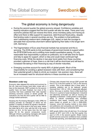 The Global Economy
Monthly letter from Swedbank’s Economic Research Department
by Cecilia Hermansson                                                                                No. 5 • 7 August 2012




                   The global economy is living dangerously
       During the second quarter the global economy slowed. Confidence variables and
       leading indicators suggest that the third quarter will also be weak. There aren’t any
       economic policies that can reverse this trend, since monetary policy isn't having an
       effect and there is little support for expansive, debt-financed fiscal policy, despite
       that lending costs in several countries are low. The problem is that politicians
       aren’t addressing medium-term challenges (US, Japan) or lack the courage to
       stimulate their economies short-term before tightening their belts in the longer term
       (UK, Germany).

       The fragmentation of Euro area financial markets has worsened and this is
       worrying. The ECB wants to link purchases of government bonds to support within
       the EFSF/ESM funds and is shifting more toward quantitative easing. It’s only
       reasonable that responsibility is placed on politicians, but it will take time for Spain
       and Italy to apply for support, which is risky and could mean continued high
       financing costs. While the decline in two-year bond yields from these countries
       provides a glimmer of hope, there is a risk that it will be short-lived and will lead to
       increased risk-taking in their financing by way of shorter maturities.

       Emerging countries account for nearly 80% of global growth. Much of the
       responsibility for avoiding a global recession rests with them, and considering that
       their potential growth is likely to shrink as investors’ risk aversion rises, there will
       be an increased need for structural reforms in these countries as well.


Slowdown under way                                              Chinese data showed that annual GDP growth fell
                                                                from 8.1% in the first quarter to 7.6% in the second
Economic data released this spring and summer by
                                                                quarter. This is the weakest rate in three years. If
the US, Asia and Europe have been mixed with a
                                                                quarterly statistics are to be believed, growth
bias on the downside. GDP numbers for the second
                                                                improved from 1.6% to 1.8% in seasonally adjusted
quarter have not been finalised, but most of the
                                                                terms. One way or another, there is little doubt that
countries that have published their data reported
                                                                China is in a period of weak development. Industrial
shrinking economic activity or slower growth. All
                                                                and electricity production as well as housing are
indications are that the third quarter will do little to
                                                                signalling a slowdown. Credit growth is rising again,
change market sentiment.
                                                                which is natural considering that monetary
Studying the Purchasing Managers Index (PMI) for                conditions have eased. Lending won’t have the
industry provides an indication of where we are                 same impact on growth as it did in 2008-2009,
headed. A reading of below 50 signals a slowdown.               however, since the housing market is now riskier
The situation is most acute in the euro area, where             and politicians and companies are both being more
the index fell to 44 in July, with the UK in the same           cautious about taking on substantial debt.
territory at 45.4. At the same time the US crept
                                                                GDP growth (Q/Q) in the US slid from 1% in the last
below 50 for the second consecutive month.
                                                                quarter of 2011 and 0.5% in the first quarter this
Although China’s purchasing managers still expect
                                                                year to 0.4% in the second quarter. Weak income
a decline, its index rose to 49.3 from 48.2.
                                                                growth and low consumer confidence have curtailed
                                                                household spending, and retail sales have gradually



                  Economic Research Department, Swedbank AB (publ), SE-105 34 Stockholm, tel +46-8-5859 7740
          E-mail: ek.sekr@swedbank.se Internet: www.swedbank.com Responsible publisher: Cecilia Hermansson, +46-8-
              5859 7720, Magnus Alvesson, +46-8-5859 3341, Jörgen Kennemar, +46-8-5859 7730, ISSN 1103-4897
 