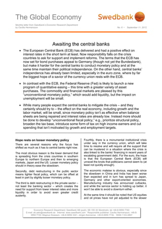 The Global Economy
Monthly letter from Swedbank’s Economic Research Department
by Cecilia Hermansson                                                                          No. 6 •   September 11, 2012




                                  Awaiting the central banks
    The European Central Bank (ECB) has delivered and had a positive effect on
     interest rates in the short term at least. Now responsibility falls on the crisis
     countries to ask for support and implement reforms. The terms that the ECB has
     now set for bond purchases appeal to Germany (though not yet the Bundesbank),
     but make it harder for the central banks to conduct monetary policy and at the
     same time maintain their political independence. On the other hand, central banks’
     independence has already been limited, especially in the euro zone, where by far
     the biggest hope of a savior of the currency union rests with the ECB.

    In contrast with the ECB, the Federal Reserve (Fed) is likely to launch a new
     program of quantitative easing – this time with a greater variety of asset
     purchases. The commodity and financial markets are pleased by this
     “unconventional monetary policy,” which would add liquidity, but the impact on
     unemployment will be small.

    While many people expect the central banks to mitigate the crisis – and they
     certainly should try to – the effect on the real economy, including growth and the
     labor market, will be small, since monetary policy isn’t as effective when balance
     sheets are being repaired and interest rates are already low. Instead more should
     be done to develop “unconventional fiscal policy,” e.g., prioritize structural policy,
     broaden the tax base, introduce some form of tax on high income earners and cut
     spending that isn’t motivated by growth and employment targets.


Hope rests on looser monetary policy                            Fourthly, there is a monumental institutional crisis
                                                                under way in the currency union, which will take
There are several reasons why the focus has
                                                                time to resolve and will require all the support that
shifted as much as it has to central banks right now.
                                                                can be mustered in a situation where the crisis is
The most obvious reason is the lower demand that                also linked to the banks’ financing in recent years of
is spreading from the crisis countries in southern              escalating government debt. For the euro, the hope
Europe to northern Europe and then to emerging                  is that the European Central Bank (ECB) will
markets, Japan and the US. Looser monetary policy               unravel the knots that politicians cannot seem to (at
should in theory ease the slowdown.                             least not quickly enough).

Secondly, debt restructuring in the public sector               The economic malaise is obvious, especially since
means tighter fiscal policy, which can be offset at             the slowdown in China and India has been worse
least in part by slightly looser monetary policy.               than expected and in turn has spread to Japan,
                                                                Germany and other export-oriented economies.
The third is debt restructuring in the private sector –         Manufacturing industry has announced cutbacks,
not least the banking sector – which creates the                and while the service sector is holding up better, it
need for support from lower interest rates and more             won’t be able to avoid a downturn either.
liquidity in order to avoid even greater credit
austerity.                                                      At the same time it should be noted that US equities
                                                                and oil prices have not yet adjusted to the slower



                  Economic Research Department, Swedbank AB (publ), SE-105 34 Stockholm, tel +46-8-5859 7740
          E-mail: ek.sekr@swedbank.se Internet: www.swedbank.com Responsible publisher: Cecilia Hermansson, +46-8-
              5859 7720, Magnus Alvesson, +46-8-5859 3341, Jörgen Kennemar, +46-8-5859 7730, ISSN 1103-4897
 