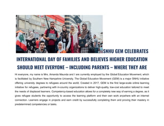 SNHU GEM CELEBRATES
INTERNATIONAL DAY OF FAMILIES AND BELIEVES HIGHER EDUCATION
SHOULD MEET EVERYONE – INCLUDING PARENTS – WHERE THEY ARE
Hi everyone, my name is Mrs. Amanda Maunda and I are currently employed by the Global Education Movement, which
is facilitated by Southern New Hampshire University. The Global Education Movement (GEM) is a major SNHU initiative
offering university degrees to refugees around the world. Created in 2017, GEM is the first large-scale online learning
initiative for refugees, partnering with in-country organizations to deliver high-quality, low-cost education tailored to meet
the needs of displaced learners. Competency-based education allows for a completely new way of earning a degree, as it
gives refugee students the opportunity to access the learning platform and their own work anywhere with an internet
connection. Learners engage in projects and earn credit by successfully completing them and proving their mastery in
predetermined competencies or tasks.
 