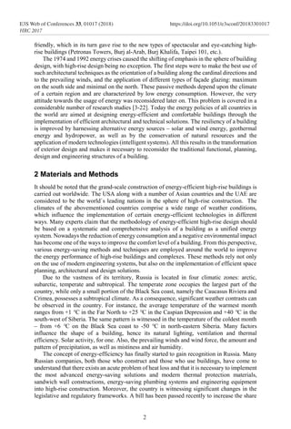 friendly, which in its turn gave rise to the new types of spectacular and eye-catching high-
rise buildings (Petronas Towers, Burj al-Arab, Burj Khalifa, Taipei 101, etc.).
The 1974 and 1992 energy crises caused the shifting of emphasis in the sphere of building
design, with high-rise design being no exception. The first steps were to make the best use of
such architectural techniques as the orientation of a building along the cardinal directions and
to the prevailing winds, and the application of different types of façade glazing: maximum
on the south side and minimal on the north. These passive methods depend upon the climate
of a certain region and are characterized by low energy consumption. However, the very
attitude towards the usage of energy was reconsidered later on. This problem is covered in a
considerable number of research studies [3-22]. Today the energy policies of all countries in
the world are aimed at designing energy-efficient and comfortable buildings through the
implementation of efficient architectural and technical solutions. The resiliency of а building
is improved by harnessing alternative energy sources – solar and wind energy, geothermal
energy and hydropower, as well as by the conservation of natural resources and the
application of modern technologies (intelligent systems). All this results in the transformation
of exterior design and makes it necessary to reconsider the traditional functional, planning,
design and engineering structures of a building.
2 Materials and Methods
It should be noted that the grand-scale construction of energy-efficient high-rise buildings is
carried out worldwide. The USA along with a number of Asian countries and the UAE are
considered to be the world`s leading nations in the sphere of high-rise construction. The
climates of the abovementioned countries comprise a wide range of weather conditions,
which influence the implementation of certain energy-efficient technologies in different
ways. Many experts claim that the methodology of energy-efficient high-rise design should
be based on a systematic and comprehensive analysis of a building as a unified energy
system. Nowadays the reduction of energy consumption and a negative environmental impact
has become one of the ways to improve the comfort level of a building. From this perspective,
various energy-saving methods and techniques are employed around the world to improve
the energy performance of high-rise buildings and complexes. These methods rely not only
on the use of modern engineering systems, but also on the implementation of efficient space
planning, architectural and design solutions.
Due to the vastness of its territory, Russia is located in four climatic zones: arctic,
subarctic, temperate and subtropical. The temperate zone occupies the largest part of the
country, while only a small portion of the Black Sea coast, namely the Caucasus Riviera and
Crimea, possesses a subtropical climate. As a consequence, significant weather contrasts can
be observed in the country. For instance, the average temperature of the warmest month
ranges from +1 °C in the Far North to +25 °C in the Caspian Depression and +40 °C in the
south-west of Siberia. The same pattern is witnessed in the temperature of the coldest month
– from +6 °C on the Black Sea coast to -50 °C in north-eastern Siberia. Many factors
influence the shape of a building, hence its natural lighting, ventilation and thermal
efficiency. Solar activity, for one. Also, the prevailing winds and wind force, the amount and
pattern of precipitation, as well as mistiness and air humidity.
The concept of energy-efficiency has finally started to gain recognition in Russia. Many
Russian companies, both those who construct and those who use buildings, have come to
understand that there exists an acute problem of heat loss and that it is necessary to implement
the most advanced energy-saving solutions and modern thermal protection materials,
sandwich wall constructions, energy-saving plumbing systems and engineering equipment
into high-rise construction. Moreover, the country is witnessing significant changes in the
legislative and regulatory frameworks. A bill has been passed recently to increase the share
2
E3S Web of Conferences 33, 01017 (2018) https://doi.org/10.1051/e3sconf/20183301017
HRC 2017
 