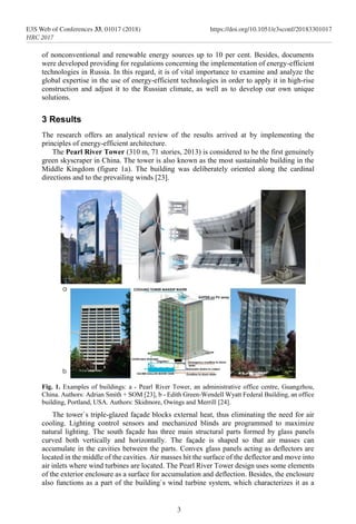 of nonconventional and renewable energy sources up to 10 per cent. Besides, documents
were developed providing for regulations concerning the implementation of energy-efficient
technologies in Russia. In this regard, it is of vital importance to examine and analyze the
global expertise in the use of energy-efficient technologies in order to apply it in high-rise
construction and adjust it to the Russian climate, as well as to develop our own unique
solutions.
3 Results
The research offers an analytical review of the results arrived at by implementing the
principles of energy-efficient architecture.
The Pearl River Tower (310 m, 71 stories, 2013) is considered to be the first genuinely
green skyscraper in China. The tower is also known as the most sustainable building in the
Middle Kingdom (figure 1a). The building was deliberately oriented along the cardinal
directions and to the prevailing winds [23].
Fig. 1. Examples of buildings: а - Pearl River Tower, an administrative office centre, Guangzhou,
China. Authors: Adrian Smith + SOM [23], b - Edith Green-Wendell Wyatt Federal Building, an office
building, Portland, USA. Authors: Skidmore, Owings and Merrill [24].
The tower`s triple-glazed façade blocks external heat, thus eliminating the need for air
cooling. Lighting control sensors and mechanized blinds are programmed to maximize
natural lighting. The south façade has three main structural parts formed by glass panels
curved both vertically and horizontally. The façade is shaped so that air masses can
accumulate in the cavities between the parts. Convex glass panels acting as deflectors are
located in the middle of the cavities. Air masses hit the surface of the deflector and move into
air inlets where wind turbines are located. The Pearl River Tower design uses some elements
of the exterior enclosure as a surface for accumulation and deflection. Besides, the enclosure
also functions as a part of the building`s wind turbine system, which characterizes it as a
3
E3S Web of Conferences 33, 01017 (2018) https://doi.org/10.1051/e3sconf/20183301017
HRC 2017
 