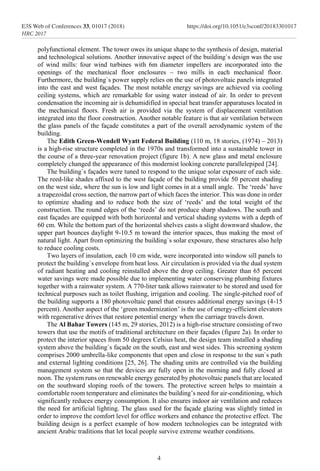 polyfunctional element. The tower owes its unique shape to the synthesis of design, material
and technological solutions. Another innovative aspect of the building`s design was the use
of wind mills: four wind turbines with 6m diameter impellers are incorporated into the
openings of the mechanical floor enclosures – two mills in each mechanical floor.
Furthermore, the building`s power supply relies on the use of photovoltaic panels integrated
into the east and west façades. The most notable energy savings are achieved via cooling
ceiling systems, which are remarkable for using water instead of air. In order to prevent
condensation the incoming air is dehumidified in special heat transfer apparatuses located in
the mechanical floors. Fresh air is provided via the system of displacement ventilation
integrated into the floor construction. Another notable feature is that air ventilation between
the glass panels of the façade constitutes a part of the overall aerodynamic system of the
building.
The Edith Green-Wendell Wyatt Federal Building (110 m, 18 stories, (1974) – 2013)
is a high-rise structure completed in the 1970s and transformed into a sustainable tower in
the course of a three-year renovation project (figure 1b). A new glass and metal enclosure
completely changed the appearance of this modernist looking concrete parallelepiped [24].
The building`s façades were tuned to respond to the unique solar exposure of each side.
The reed-like shades affixed to the west façade of the building provide 50 percent shading
on the west side, where the sun is low and light comes in at a small angle. The ‘reeds’ have
a trapezoidal cross section, the narrow part of which faces the interior. This was done in order
to optimize shading and to reduce both the size of ‘reeds’ and the total weight of the
construction. The round edges of the ‘reeds’ do not produce sharp shadows. The south and
east façades are equipped with both horizontal and vertical shading systems with a depth of
60 cm. While the bottom part of the horizontal shelves casts a slight downward shadow, the
upper part bounces daylight 9-10.5 m toward the interior spaces, thus making the most of
natural light. Apart from optimizing the building`s solar exposure, these structures also help
to reduce cooling costs.
Two layers of insulation, each 10 cm wide, were incorporated into window sill panels to
protect the building`s envelope from heat loss. Air circulation is provided via the dual system
of radiant heating and cooling reinstalled above the drop ceiling. Greater than 65 percent
water savings were made possible due to implementing water conserving plumbing fixtures
together with a rainwater system. A 770-liter tank allows rainwater to be stored and used for
technical purposes such as toilet flushing, irrigation and cooling. The single-pitched roof of
the building supports a 180 photovoltaic panel that ensures additional energy savings (4-15
percent). Another aspect of the ‘green modernization’ is the use of energy-efficient elevators
with regenerative drives that restore potential energy when the carriage travels down.
The Al Bahar Towers (145 m, 29 stories, 2012) is a high-rise structure consisting of two
towers that use the motifs of traditional architecture on their façades (figure 2a). In order to
protect the interior spaces from 50 degrees Celsius heat, the design team installed a shading
system above the building`s façade on the south, east and west sides. This screening system
comprises 2000 umbrella-like components that open and close in response to the sun`s path
and external lighting conditions [25, 26]. The shading units are controlled via the building
management system so that the devices are fully open in the morning and fully closed at
noon. The system runs on renewable energy generated by photovoltaic panels that are located
on the southward sloping roofs of the towers. The protective screen helps to maintain a
comfortable room temperature and eliminates the building’s need for air-conditioning, which
significantly reduces energy consumption. It also ensures indoor air ventilation and reduces
the need for artificial lighting. The glass used for the façade glazing was slightly tinted in
order to improve the comfort level for office workers and enhance the protective effect. The
building design is a perfect example of how modern technologies can be integrated with
ancient Arabic traditions that let local people survive extreme weather conditions.
4
E3S Web of Conferences 33, 01017 (2018) https://doi.org/10.1051/e3sconf/20183301017
HRC 2017
 