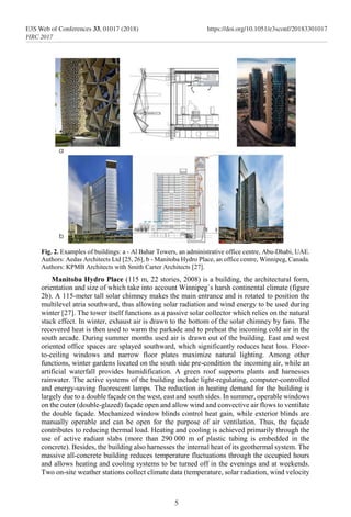 Fig. 2. Examples of buildings: a - Al Bahar Towers, an administrative office centre, Abu-Dhabi, UAE.
Authors: Aedas Architects Ltd [25, 26], b - Manitoba Hydro Place, an office centre, Winnipeg, Canada.
Authors: KPMB Architects with Smith Carter Architects [27].
Manitoba Hydro Place (115 m, 22 stories, 2008) is a building, the architectural form,
orientation and size of which take into account Winnipeg`s harsh continental climate (figure
2b). A 115-meter tall solar chimney makes the main entrance and is rotated to position the
multilevel atria southward, thus allowing solar radiation and wind energy to be used during
winter [27]. The tower itself functions as a passive solar collector which relies on the natural
stack effect. In winter, exhaust air is drawn to the bottom of the solar chimney by fans. The
recovered heat is then used to warm the parkade and to preheat the incoming cold air in the
south arcade. During summer months used air is drawn out of the building. East and west
oriented office spaces are splayed southward, which significantly reduces heat loss. Floor-
to-ceiling windows and narrow floor plates maximize natural lighting. Among other
functions, winter gardens located on the south side pre-condition the incoming air, while an
artificial waterfall provides humidification. A green roof supports plants and harnesses
rainwater. The active systems of the building include light-regulating, computer-controlled
and energy-saving fluorescent lamps. The reduction in heating demand for the building is
largely due to a double façade on the west, east and south sides. In summer, operable windows
on the outer (double-glazed) façade open and allow wind and convective air flows to ventilate
the double façade. Mechanized window blinds control heat gain, while exterior blinds are
manually operable and can be open for the purpose of air ventilation. Thus, the façade
contributes to reducing thermal load. Heating and cooling is achieved primarily through the
use of active radiant slabs (more than 290 000 m of plastic tubing is embedded in the
concrete). Besides, the building also harnesses the internal heat of its geothermal system. The
massive all-concrete building reduces temperature fluctuations through the occupied hours
and allows heating and cooling systems to be turned off in the evenings and at weekends.
Two on-site weather stations collect climate data (temperature, solar radiation, wind velocity
5
E3S Web of Conferences 33, 01017 (2018) https://doi.org/10.1051/e3sconf/20183301017
HRC 2017
 