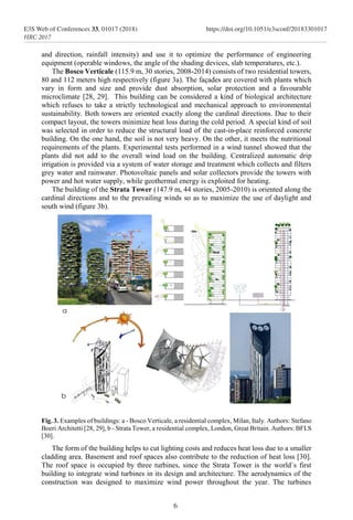 and direction, rainfall intensity) and use it to optimize the performance of engineering
equipment (operable windows, the angle of the shading devices, slab temperatures, etc.).
The Bosco Verticale (115.9 m, 30 stories, 2008-2014) consists of two residential towers,
80 and 112 meters high respectively (figure 3a). The façades are covered with plants which
vary in form and size and provide dust absorption, solar protection and a favourable
microclimate [28, 29]. This building can be considered a kind of biological architecture
which refuses to take a strictly technological and mechanical approach to environmental
sustainability. Both towers are oriented exactly along the cardinal directions. Due to their
compact layout, the towers minimize heat loss during the cold period. A special kind of soil
was selected in order to reduce the structural load of the cast-in-place reinforced concrete
building. On the one hand, the soil is not very heavy. On the other, it meets the nutritional
requirements of the plants. Experimental tests performed in a wind tunnel showed that the
plants did not add to the overall wind load on the building. Centralized automatic drip
irrigation is provided via a system of water storage and treatment which collects and filters
grey water and rainwater. Photovoltaic panels and solar collectors provide the towers with
power and hot water supply, while geothermal energy is exploited for heating.
The building of the Strata Tower (147.9 m, 44 stories, 2005-2010) is oriented along the
cardinal directions and to the prevailing winds so as to maximize the use of daylight and
south wind (figure 3b).
Fig. 3. Examples of buildings: a - Bosco Verticale, a residential complex, Milan, Italy. Authors: Stefano
Boeri Architetti [28, 29], b - Strata Tower, a residential complex, London, Great Britain. Authors: BFLS
[30].
The form of the building helps to cut lighting costs and reduces heat loss due to a smaller
cladding area. Basement and roof spaces also contribute to the reduction of heat loss [30].
The roof space is occupied by three turbines, since the Strata Tower is the world`s first
building to integrate wind turbines in its design and architecture. The aerodynamics of the
construction was designed to maximize wind power throughout the year. The turbines
6
E3S Web of Conferences 33, 01017 (2018) https://doi.org/10.1051/e3sconf/20183301017
HRC 2017
 
