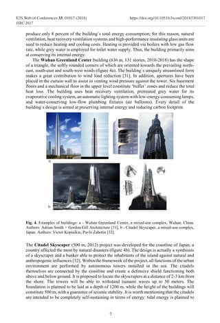 produce only 8 percent of the building`s total energy consumption; for this reason, natural
ventilation, heat recovery ventilation systems and high-performance insulating glass units are
used to reduce heating and cooling costs. Heating is provided via boilers with low gas flow
rate, while grey water is employed for toilet water supply. Thus, the building primarily aims
at conserving its internal energy.
The Wuhan Greenland Center building (636 m, 131 stories, 2010-2018) has the shape
of a triangle, the softly rounded corners of which are oriented towards the prevailing north-
east, south-east and south-west winds (figure 4a). The building`s uniquely streamlined form
makes a great contribution to wind load reduction [31]. In addition, apertures have been
placed in the curtain wall to assist in venting wind pressure against the tower. Six basement
floors and a mechanical floor in the upper level constitute ‘buffer’ zones and reduce the total
heat loss. The building uses heat recovery ventilation, pretreated grey water for its
evaporative cooling system, an automatic lighting system with low-energy-consuming lamps,
and water-conserving low-flow plumbing fixtures (air balloons). Every detail of the
building`s design is aimed at preserving internal energy and reducing carbon footprint.
Fig. 4. Examples of buildings: a - Wuhan Greenland Center, a mixed-use complex, Wuhan, China.
Authors: Adrian Smith + Gordon Gill Architecture [31], b - Citadel Skyscaper, a mixed-use complex,
Japan. Authors: Victor Kopieikin, Pavlo Zabotin [32].
The Citadel Skyscaper (500 m, 2012) project was developed for the coastline of Japan, a
country affected the most by natural disasters (figure 4b). The design is actually a symbiosis
of a skyscraper and a bunker able to protect the inhabitants of the island against natural and
anthropogenic influences [32]. Within the framework of the project, all functions of the urban
environment are performed by autonomous towers installed in the sea. The citadels
themselves are connected by the coastline and create a defensive shield functioning both
above and below ground. It is proposed to locate the skyscrapers at a distance of 2-3 km from
the shore. The towers will be able to withstand tsunami waves up to 50 meters. The
foundation is planned to be laid at a depth of 1200 m, while the height of the buildings will
constitute 500 m, with a guarantee of seismic stability. It is worth mentioning that the citadels
are intended to be completely self-sustaining in terms of energy: tidal energy is planned to
7
E3S Web of Conferences 33, 01017 (2018) https://doi.org/10.1051/e3sconf/20183301017
HRC 2017
 