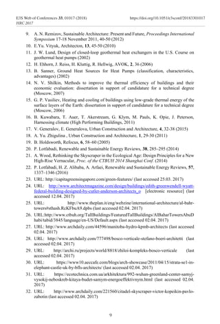 9. A. N. Remizov, Sustainable Architecture: Present and Future, Proceedings International
Symposium 17-18 November 2011, 40-50 (2012)
10. E.Yu. Vityuk, Architecton, 13, 45-50 (2010)
11. J. W. Lund, Design of closed-loop geothermal heat exchangers in the U.S. Course on
geothermal heat pumps (2002)
12. Н. Ehhorn, J. Reiss, Н. Kluttig, R. Hellwig, AVOK, 2, 36 (2006)
13. B. Sanner, Ground Heat Sources for Heat Pumps (classification, characteristics,
advantages) (2002)
14. N. V. Shilkin, Methods to improve the thermal efficiency of buildings and their
economic evaluation: dissertation in support of candidature for a technical degree
(Moscow, 2007)
15. G. P. Vasiliev, Heating and cooling of buildings using low-grade thermal energy of the
surface layers of the Earth: dissertation in support of candidature for a technical degree
(Moscow, 2006)
16. B. Kuwabara, T. Auer, T. Akerstream, G. Klym, M. Pauls, K. Opie, J. Peterson,
Harnessing climate (High Performing Buildings, 2011)
17. V. Generalov, E. Generalova, Urban Construction and Architecture, 4, 32-38 (2015)
18. A. Yu. Zhigulina , Urban Construction and Architecture, 1, 29-30 (2011)
19. B. Holdsworth, Refocus, 6, 58–60 (2005)
20. P. Lotfabadi, Renewable and Sustainable Energy Reviews, 38, 285–295 (2014)
21. A. Wood, Rethinking the Skyscraper in the Ecological Age: Design Principles for a New
High-Rise Vernacular, Proc. of the CTBUH 2014 Shanghai Conf. (2014)
22. P. Lotfabadi, H. Z. Alibaba, A. Arfaei, Renewable and Sustainable Energy Reviews, 57,
1337–1346 (2016)
23. URL: http://capitagreensingapore.com/green-features/ (last accessed 25.03. 2017)
24. URL: http://www.architectmagazine.com/design/buildings/edith-greenwendell-wyatt-
federal-building-designed-by-cutler-anderson-architects_o [electronic resource] (last
accessed 12.04. 2017)
25. URL: http://www.theplan.it/eng/webzine/international-architecture/al-bahr-
towers#sthash.RcKFbuA9.dpbs (last accessed 02.04. 2017)
26. URL:http://www.ctbuh.org/TallBuildings/FeaturedTallBuildings/AlBaharTowersAbuD
habi/tabid/3845/language/en-US/Default.aspx (last accessed 02.04. 2017)
27. URL: http://www.archdaily.com/44596/manitoba-hydro-kpmb-architects (last accessed
02.04. 2017)
28. URL: http://www.archdaily.com/777498/bosco-verticale-stefano-boeri-architetti (last
accessed 02.04. 2017)
29. URL: http://archi.ru/projects/world/8818/zhiloi-kompleks-bosco-verticale (last
accessed 02.04. 2017)
30. URL: https://www10.aeccafe.com/blogs/arch-showcase/2011/04/15/strata-se1-in-
elephant-castle-uk-by-bfls-architects/ (last accessed 02.04. 2017)
31. URL: https://ecotechnica.com.ua/arkhitektura/992-wuhan-greenland-center-samyj-
vysokij-neboskreb-kitaya-budet-samym-energoeffektivnym.html (last accessed 02.04.
2017)
32. URL: http://www.archdaily.com/221560/citadel-skyscraper-victor-kopeikin-pavlo-
zabotin (last accessed 02.04. 2017)
9
E3S Web of Conferences 33, 01017 (2018) https://doi.org/10.1051/e3sconf/20183301017
HRC 2017
 