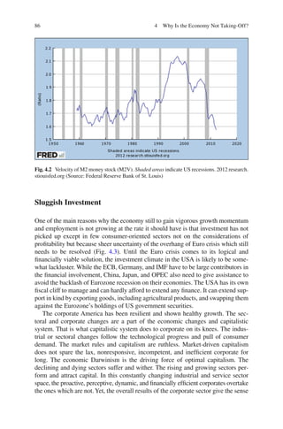 86 4 Why Is the Economy Not Taking-Off?
Sluggish Investment
One of the main reasons why the economy still to gain vigorous growth momentum
and employment is not growing at the rate it should have is that investment has not
picked up except in few consumer-oriented sectors not on the considerations of
proﬁtability but because sheer uncertainty of the overhang of Euro crisis which still
needs to be resolved (Fig. 4.3). Until the Euro crisis comes to its logical and
ﬁnancially viable solution, the investment climate in the USA is likely to be some-
what lackluster. While the ECB, Germany, and IMF have to be large contributors in
the ﬁnancial involvement, China, Japan, and OPEC also need to give assistance to
avoid the backlash of Eurozone recession on their economies. The USA has its own
ﬁscal cliff to manage and can hardly afford to extend any ﬁnance. It can extend sup-
port in kind by exporting goods, including agricultural products, and swapping them
against the Eurozone’s holdings of US government securities.
The corporate America has been resilient and shown healthy growth. The sec-
toral and corporate changes are a part of the economic changes and capitalistic
system. That is what capitalistic system does to corporate on its knees. The indus-
trial or sectoral changes follow the technological progress and pull of consumer
demand. The market rules and capitalism are ruthless. Market-driven capitalism
does not spare the lax, nonresponsive, incompetent, and inefﬁcient corporate for
long. The economic Darwinism is the driving force of optimal capitalism. The
declining and dying sectors suffer and wither. The rising and growing sectors per-
form and attract capital. In this constantly changing industrial and service sector
space, the proactive, perceptive, dynamic, and ﬁnancially efﬁcient corporates overtake
the ones which are not.Yet, the overall results of the corporate sector give the sense
Fig. 4.2 Velocity of M2 money stock (M2V). Shaded areas indicate US recessions. 2012 research.
stiouisfed.org (Source: Federal Reserve Bank of St. Louis)
 