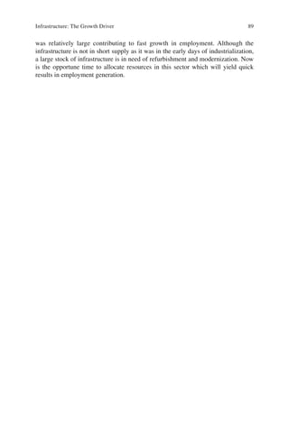 89Infrastructure: The Growth Driver
was relatively large contributing to fast growth in employment. Although the
infrastructure is not in short supply as it was in the early days of industrialization,
a large stock of infrastructure is in need of refurbishment and modernization. Now
is the opportune time to allocate resources in this sector which will yield quick
results in employment generation.
 